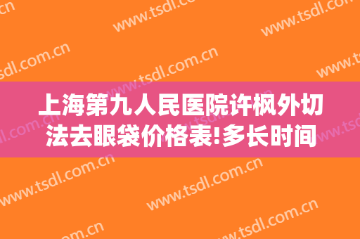 上海第九人民医院许枫外切法去眼袋价格表!多长时间恢复?(上海九院许志成去眼袋)