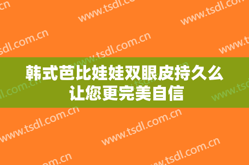 韩式芭比娃娃双眼皮持久么 让您更完美自信
