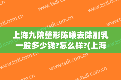 上海九院整形陈曦去除副乳一般多少钱?怎么样?(上海九院乳房整形价格)