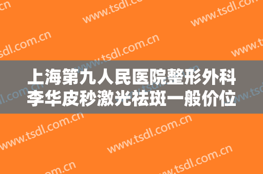 上海第九人民医院整形外科李华皮秒激光祛斑一般价位是多少费用?效果怎么样?