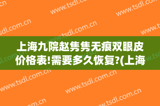 上海九院赵隽隽无痕双眼皮价格表!需要多久恢复?(上海九院双眼皮修复价格)