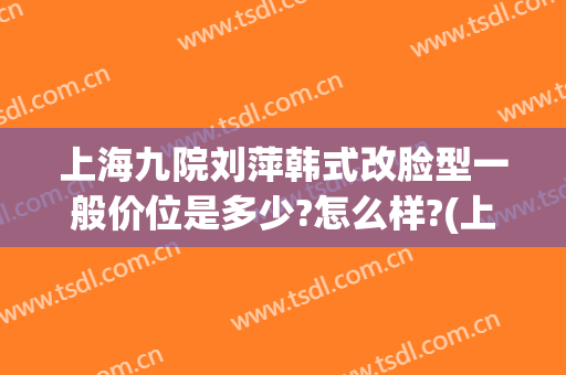 上海九院刘萍韩式改脸型一般价位是多少?怎么样?(上海九院改脸型专家有哪些)