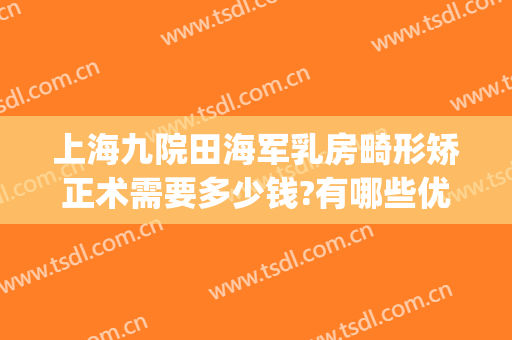 上海九院田海军乳房畸形矫正术需要多少钱?有哪些优势?(上海九院乳房整形价格)