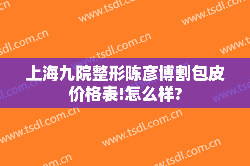 上海九院整形陈彦博割包皮价格表!怎么样?