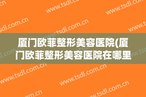 厦门欧菲整形美容医院(厦门欧菲整形美容医院在哪里)