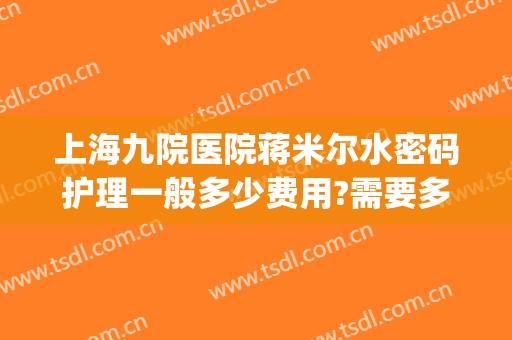 上海九院医院蒋米尔水密码护理一般多少费用?需要多久恢复?(上海九院蒋米尔出诊时间)