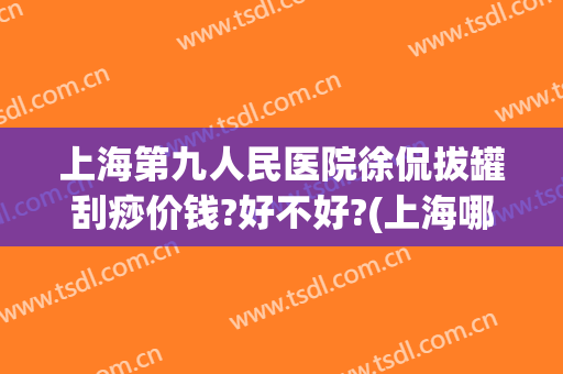 上海第九人民医院徐侃拔罐刮痧价钱?好不好?(上海哪个医院有刮痧拔罐)
