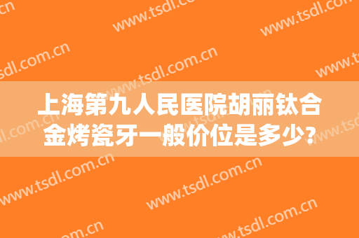 上海第九人民医院胡丽钛合金烤瓷牙一般价位是多少?靠谱吗?(第九人民医院烤瓷牙价格)