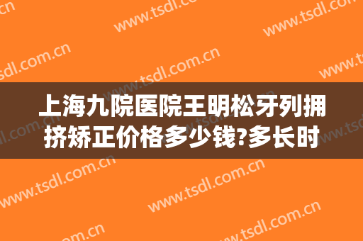 上海九院医院王明松牙列拥挤矫正价格多少钱?多长时间恢复?(上海第九人民医院整牙价格)