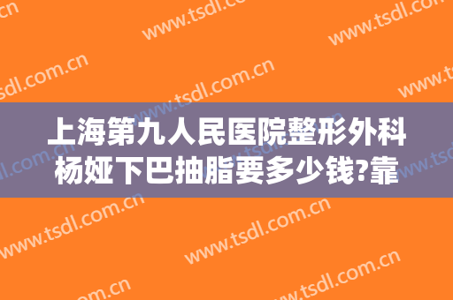 上海第九人民医院整形外科杨娅下巴抽脂要多少钱?靠谱吗?(上海第九整形美容医院抽脂)