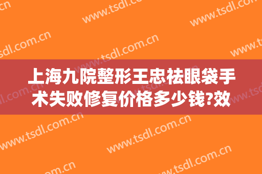 上海九院整形王忠祛眼袋手术失败修复价格多少钱?效果怎么样?(上海第九医院割眼袋)