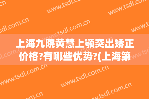 上海九院黄慧上颚突出矫正价格?有哪些优势?(上海第九人民医院正畸专家)
