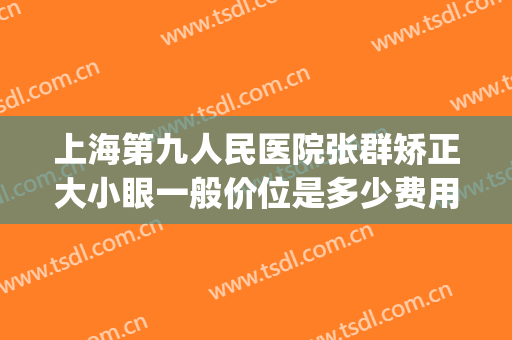 上海第九人民医院张群矫正大小眼一般价位是多少费用?有哪些优势?(上海九院大小眼矫正多少钱)