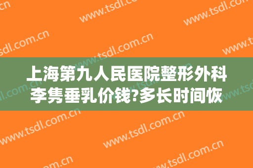 上海第九人民医院整形外科李隽垂乳价钱?多长时间恢复?(上海九院胸部整形专家)