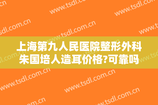 上海第九人民医院整形外科朱国培人造耳价格?可靠吗?