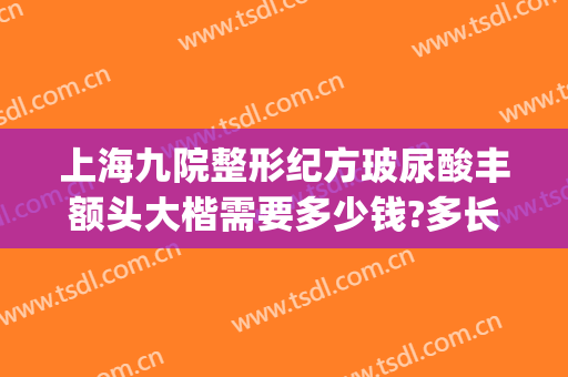 上海九院整形纪方玻尿酸丰额头大楷需要多少钱?多长时间恢复?(上海整容医院九院整容多少钱)