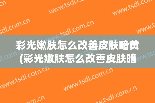 彩光嫩肤怎么改善皮肤暗黄(彩光嫩肤怎么改善皮肤暗黄呢)