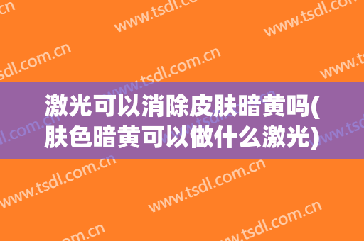 激光可以消除皮肤暗黄吗(肤色暗黄可以做什么激光)