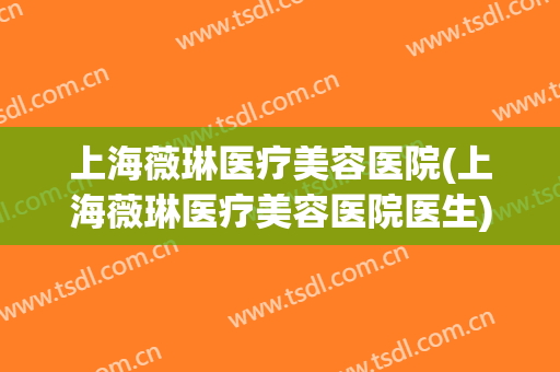 上海薇琳医疗美容医院(上海薇琳医疗美容医院医生)