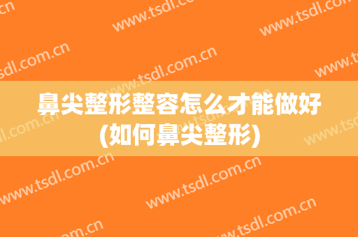 鼻尖整形整容怎么才能做好(如何鼻尖整形)