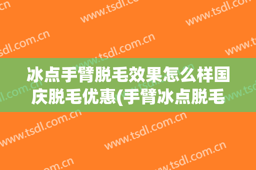 冰点手臂脱毛效果怎么样国庆脱毛优惠(手臂冰点脱毛的价格多少)