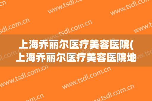 上海乔丽尔医疗美容医院(上海乔丽尔医疗美容医院地址)