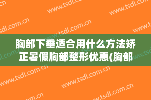 胸部下垂适合用什么方法矫正暑假胸部整形优惠(胸部下垂的厉害,用什么整形方法可以改善)