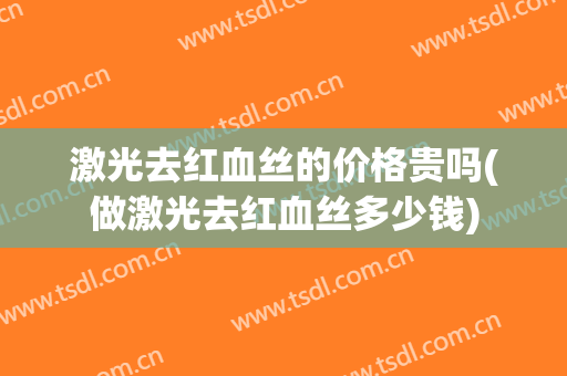 激光去红血丝的价格贵吗(做激光去红血丝多少钱)