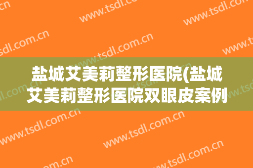 盐城艾美莉整形医院(盐城艾美莉整形医院双眼皮案例)