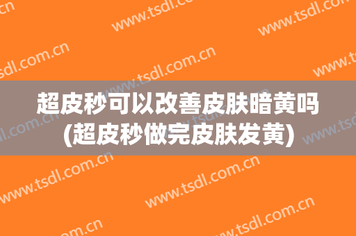 超皮秒可以改善皮肤暗黄吗(超皮秒做完皮肤发黄)