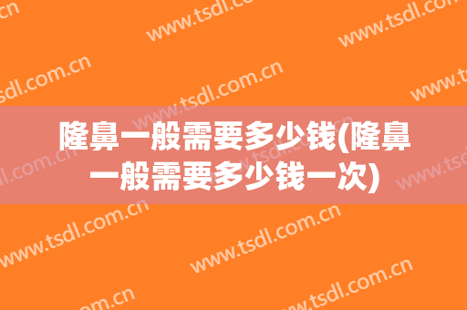 隆鼻一般需要多少钱(隆鼻一般需要多少钱一次)