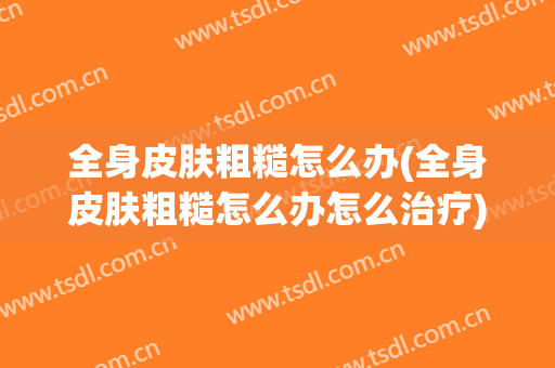 全身皮肤粗糙怎么办(全身皮肤粗糙怎么办怎么治疗)