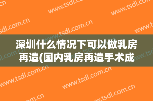 深圳什么情况下可以做乳房再造(国内乳房再造手术成熟吗?哪里做的好)