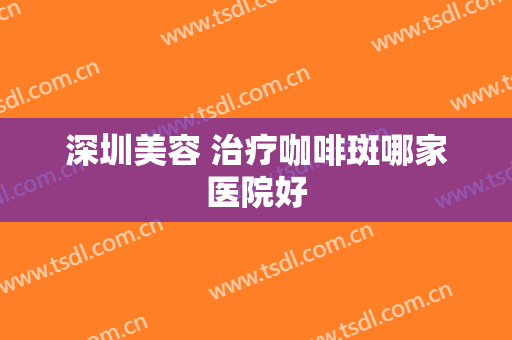 深圳美容 治疗咖啡斑哪家医院好