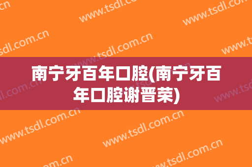南宁牙百年口腔(南宁牙百年口腔谢晋荣)