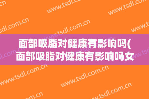 面部吸脂对健康有影响吗(面部吸脂对健康有影响吗女)