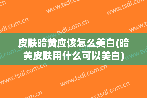 皮肤暗黄应该怎么美白(暗黄皮肤用什么可以美白)