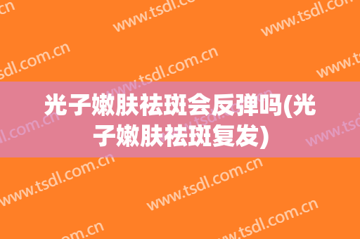 光子嫩肤祛斑会反弹吗(光子嫩肤祛斑复发)