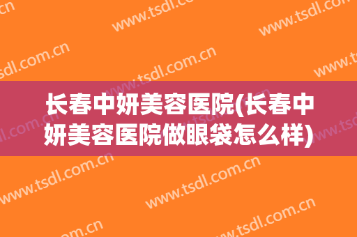 长春中妍美容医院(长春中妍美容医院做眼袋怎么样)