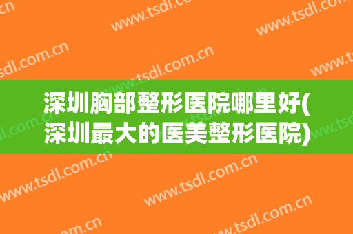 深圳胸部整形医院哪里好(深圳最大的医美整形医院)