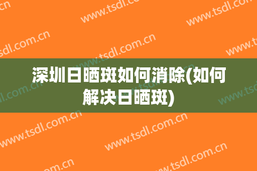 深圳日晒斑如何消除(如何解决日晒斑)