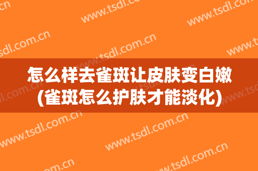 怎么样去雀斑让皮肤变白嫩(雀斑怎么护肤才能淡化)