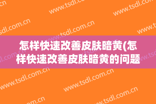 怎样快速改善皮肤暗黄(怎样快速改善皮肤暗黄的问题)