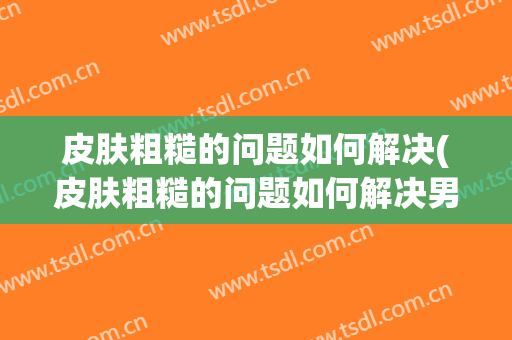 皮肤粗糙的问题如何解决(皮肤粗糙的问题如何解决男生)