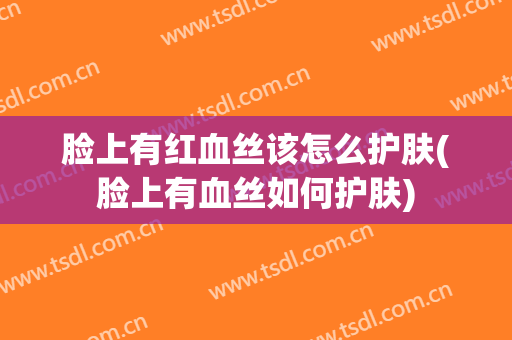 脸上有红血丝该怎么护肤(脸上有血丝如何护肤)