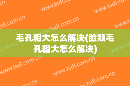 毛孔粗大怎么解决(脸颊毛孔粗大怎么解决)