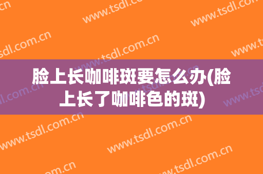 脸上长咖啡斑要怎么办(脸上长了咖啡色的斑)