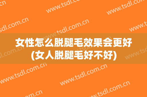 女性怎么脱腿毛效果会更好(女人脱腿毛好不好)