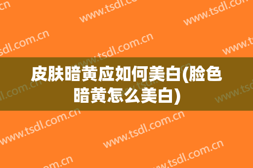 皮肤暗黄应如何美白(脸色暗黄怎么美白)