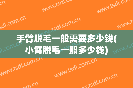 手臂脱毛一般需要多少钱(小臂脱毛一般多少钱)
